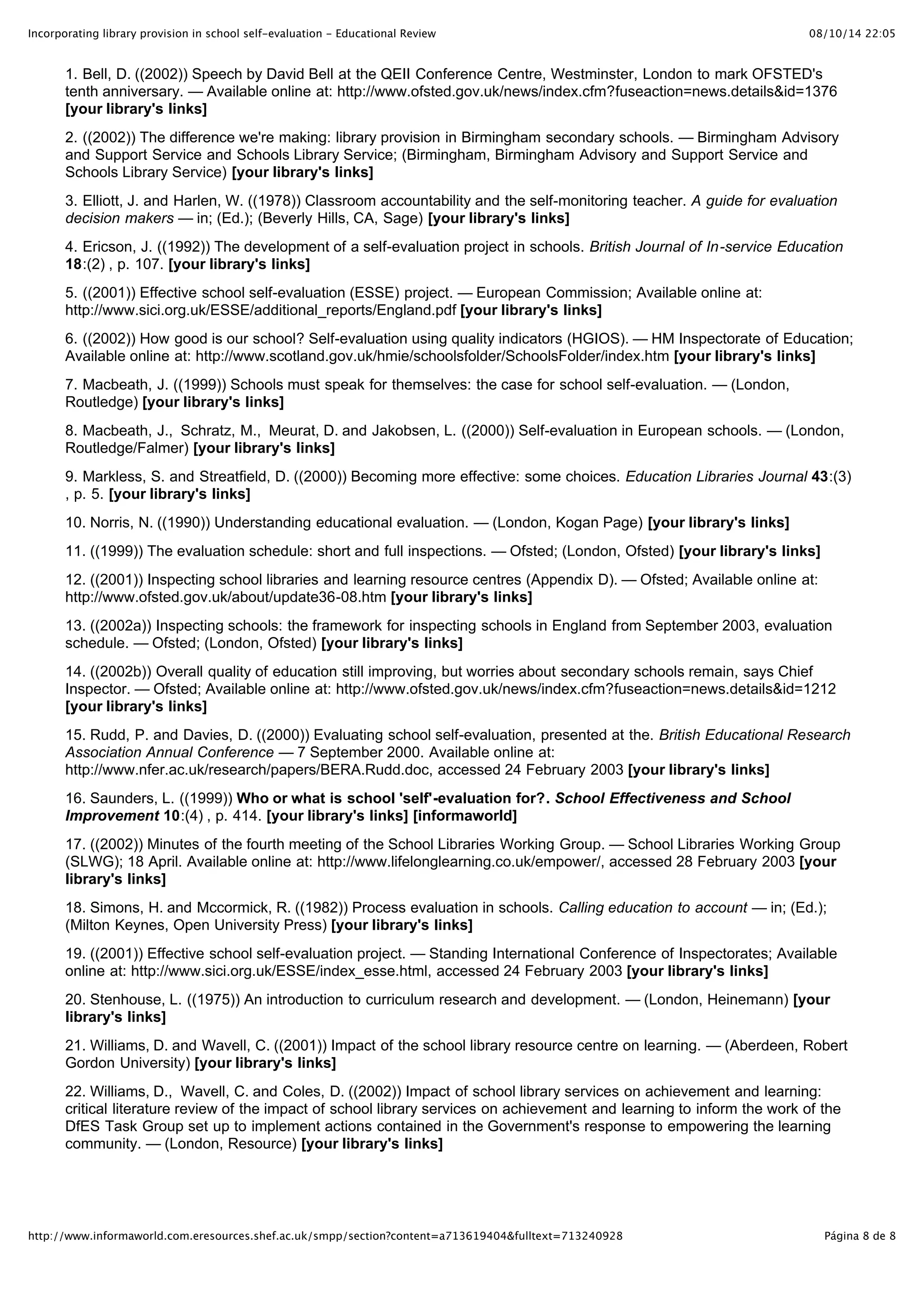 Incorporating library provision in school self-evaluation - Educational Review                                             08/10/14 22:05


       1. Bell, D. ((2002)) Speech by David Bell at the QEII Conference Centre, Westminster, London to mark OFSTED's
       tenth anniversary. — Available online at: http://www.ofsted.gov.uk/news/index.cfm?fuseaction=news.details&id=1376
       [your library's links]
       2. ((2002)) The difference we're making: library provision in Birmingham secondary schools. — Birmingham Advisory
       and Support Service and Schools Library Service; (Birmingham, Birmingham Advisory and Support Service and
       Schools Library Service) [your library's links]
       3. Elliott, J. and Harlen, W. ((1978)) Classroom accountability and the self-monitoring teacher. A guide for evaluation
       decision makers — in; (Ed.); (Beverly Hills, CA, Sage) [your library's links]
       4. Ericson, J. ((1992)) The development of a self-evaluation project in schools. British Journal of In-service Education
       18:(2) , p. 107. [your library's links]
       5. ((2001)) Effective school self-evaluation (ESSE) project. — European Commission; Available online at:
       http://www.sici.org.uk/ESSE/additional_reports/England.pdf [your library's links]
       6. ((2002)) How good is our school? Self-evaluation using quality indicators (HGIOS). — HM Inspectorate of Education;
       Available online at: http://www.scotland.gov.uk/hmie/schoolsfolder/SchoolsFolder/index.htm [your library's links]
       7. Macbeath, J. ((1999)) Schools must speak for themselves: the case for school self-evaluation. — (London,
       Routledge) [your library's links]
       8. Macbeath, J., Schratz, M., Meurat, D. and Jakobsen, L. ((2000)) Self-evaluation in European schools. — (London,
       Routledge/Falmer) [your library's links]
       9. Markless, S. and Streatfield, D. ((2000)) Becoming more effective: some choices. Education Libraries Journal 43:(3)
       , p. 5. [your library's links]
       10. Norris, N. ((1990)) Understanding educational evaluation. — (London, Kogan Page) [your library's links]
       11. ((1999)) The evaluation schedule: short and full inspections. — Ofsted; (London, Ofsted) [your library's links]
       12. ((2001)) Inspecting school libraries and learning resource centres (Appendix D). — Ofsted; Available online at:
       http://www.ofsted.gov.uk/about/update36-08.htm [your library's links]
       13. ((2002a)) Inspecting schools: the framework for inspecting schools in England from September 2003, evaluation
       schedule. — Ofsted; (London, Ofsted) [your library's links]
       14. ((2002b)) Overall quality of education still improving, but worries about secondary schools remain, says Chief
       Inspector. — Ofsted; Available online at: http://www.ofsted.gov.uk/news/index.cfm?fuseaction=news.details&id=1212
       [your library's links]
       15. Rudd, P. and Davies, D. ((2000)) Evaluating school self-evaluation, presented at the. British Educational Research
       Association Annual Conference — 7 September 2000. Available online at:
       http://www.nfer.ac.uk/research/papers/BERA.Rudd.doc, accessed 24 February 2003 [your library's links]
       16. Saunders, L. ((1999)) Who or what is school 'self'-evaluation for?. School Effectiveness and School
       Improvement 10:(4) , p. 414. [your library's links] [informaworld]
       17. ((2002)) Minutes of the fourth meeting of the School Libraries Working Group. — School Libraries Working Group
       (SLWG); 18 April. Available online at: http://www.lifelonglearning.co.uk/empower/, accessed 28 February 2003 [your
       library's links]
       18. Simons, H. and Mccormick, R. ((1982)) Process evaluation in schools. Calling education to account — in; (Ed.);
       (Milton Keynes, Open University Press) [your library's links]
       19. ((2001)) Effective school self-evaluation project. — Standing International Conference of Inspectorates; Available
       online at: http://www.sici.org.uk/ESSE/index_esse.html, accessed 24 February 2003 [your library's links]
       20. Stenhouse, L. ((1975)) An introduction to curriculum research and development. — (London, Heinemann) [your
       library's links]
       21. Williams, D. and Wavell, C. ((2001)) Impact of the school library resource centre on learning. — (Aberdeen, Robert
       Gordon University) [your library's links]
       22. Williams, D., Wavell, C. and Coles, D. ((2002)) Impact of school library services on achievement and learning:
       critical literature review of the impact of school library services on achievement and learning to inform the work of the
       DfES Task Group set up to implement actions contained in the Government's response to empowering the learning
       community. — (London, Resource) [your library's links]




http://www.informaworld.com.eresources.shef.ac.uk/smpp/section?content=a713619404&fulltext=713240928                         Página 8 de 8
 