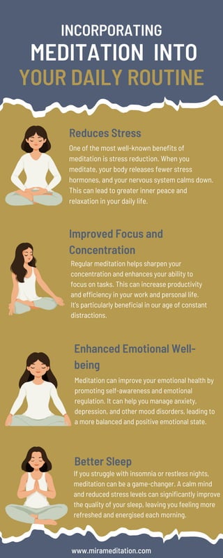If you struggle with insomnia or restless nights,
meditation can be a game-changer. A calm mind
and reduced stress levels can significantly improve
the quality of your sleep, leaving you feeling more
refreshed and energised each morning.
Regular meditation helps sharpen your
concentration and enhances your ability to
focus on tasks. This can increase productivity
and efficiency in your work and personal life.
It's particularly beneficial in our age of constant
distractions.
INCORPORATING
MEDITATION INTO
YOUR DAILY ROUTINE
Reduces Stress
Improved Focus and
Concentration
One of the most well-known benefits of
meditation is stress reduction. When you
meditate, your body releases fewer stress
hormones, and your nervous system calms down.
This can lead to greater inner peace and
relaxation in your daily life.
Enhanced Emotional Well-
being
Meditation can improve your emotional health by
promoting self-awareness and emotional
regulation. It can help you manage anxiety,
depression, and other mood disorders, leading to
a more balanced and positive emotional state.
Better Sleep
www.mirameditation.com
 