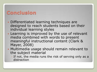 Conclusion
   Differentiated learning techniques are
    designed to reach students based on their
    individual learning styles
   Learning is improved by the use of relevant
    media combined with words to present
    meaningful instructional content (Clark &
    Mayer, 2008)
   Multimedia usage should remain relevant to
    the subject material
    ◦ If not, the media runs the risk of serving only as a
      distraction
 