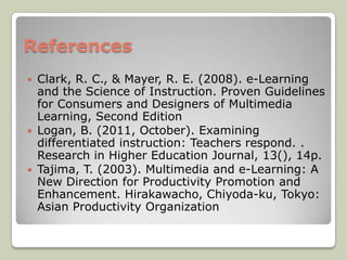 References
   Clark, R. C., & Mayer, R. E. (2008). e-Learning
    and the Science of Instruction. Proven Guidelines
    for Consumers and Designers of Multimedia
    Learning, Second Edition
   Logan, B. (2011, October). Examining
    differentiated instruction: Teachers respond. .
    Research in Higher Education Journal, 13(), 14p.
   Tajima, T. (2003). Multimedia and e-Learning: A
    New Direction for Productivity Promotion and
    Enhancement. Hirakawacho, Chiyoda-ku, Tokyo:
    Asian Productivity Organization
 