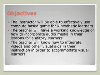 Objectives
   The instructor will be able to effectively use
    compute based game for kinesthetic learners
   The teacher will have a working knowledge of
    how to incorporate audio media in their
    lessons for auditory learners
   The teacher will know how to integrate
    videos and other visual aids in their
    instruction in order to accommodate visual
    learners
 