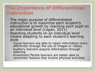 The Importance of Differentiated
Instruction
   The major purpose of differentiated
    instruction is to maximize each student’s
    educational growth by reaching each pupil on
    an individual level (Logan, 2011)
   Reaching students on an individual level
    means adapting to each student’s learning
    style
    ◦ Visual learners are able to retain information more
      effectively through the use of images or videos
    ◦ Auditory learners acquire information through
      listening
    ◦ Kinesthetic/Tactile learners are better able to
      remember lessons that involve physical activities
 