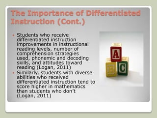 The Importance of Differentiated
Instruction (Cont.)
 Students who receive
  differentiated instruction
  improvements in instructional
  reading levels, number of
  comprehension strategies
  used, phonemic and decoding
  skills, and attitudes toward
  reading (Logan, 2011)
 Similarly, students with diverse
  abilities who received
  differentiated instruction tend to
  score higher in mathematics
  than students who don’t
  (Logan, 2011)
 