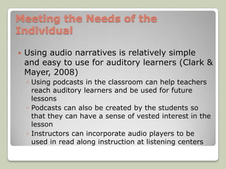 Meeting the Needs of the
Individual

   Using audio narratives is relatively simple
    and easy to use for auditory learners (Clark &
    Mayer, 2008)
    ◦ Using podcasts in the classroom can help teachers
      reach auditory learners and be used for future
      lessons
    ◦ Podcasts can also be created by the students so
      that they can have a sense of vested interest in the
      lesson
    ◦ Instructors can incorporate audio players to be
      used in read along instruction at listening centers
 