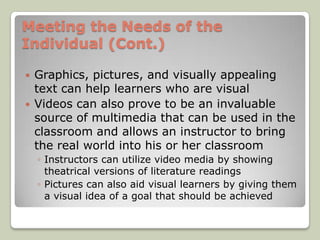 Meeting the Needs of the
Individual (Cont.)

   Graphics, pictures, and visually appealing
    text can help learners who are visual
   Videos can also prove to be an invaluable
    source of multimedia that can be used in the
    classroom and allows an instructor to bring
    the real world into his or her classroom
    ◦ Instructors can utilize video media by showing
      theatrical versions of literature readings
    ◦ Pictures can also aid visual learners by giving them
      a visual idea of a goal that should be achieved
 