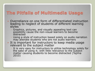 The Pitfalls of Multimedia Usage
   Overreliance on one form of differentiated instruction
    leading to neglect of students of different learning
    styles
    ◦ Graphics, pictures, and visually appealing text can
      possibility cause the non-visual learners to become
      distracted
    ◦ Using a style of instruction based solely on audio narration
      may alienate students who are not audio learners
   It is important for instructors to keep media usage
    relevant to the subject matter
    ◦ It is very easy for instructors to utilize technology solely for
      the sake of using it; with little relevance to the subject
      matter causing students to become distracted (Tajima
      2010)
 