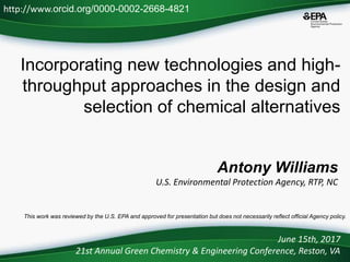 Incorporating new technologies and high-
throughput approaches in the design and
selection of chemical alternatives
Antony Williams
U.S. Environmental Protection Agency, RTP, NC
June 15th, 2017
21st Annual Green Chemistry & Engineering Conference, Reston, VA
This work was reviewed by the U.S. EPA and approved for presentation but does not necessarily reflect official Agency policy.
http://www.orcid.org/0000-0002-2668-4821
 