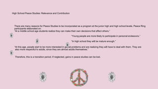 High School Peace Studies: Relevance and Contribution
There are many reasons for Peace Studies to be incorporated as a program at the junior high and high school levels. Peace Ring
participants elaborated on:
“At a middle school age students realize they can make their own decisions that affect others.”
“Young people are more likely to participate in personal endeavors.”
“In high school they will be mature enough.”
“At this age, people start to be more interested in global problems and are realizing they will have to deal with them. They are
also more respectful to adults, since they are almost adults themselves.”
Therefore, this is a transition period. If neglected, gains in peace studies can be lost.
 