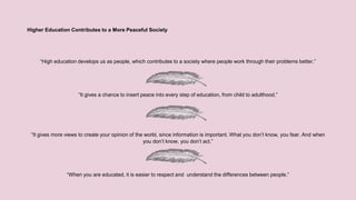 Higher Education Contributes to a More Peaceful Society
“High education develops us as people, which contributes to a society where people work through their problems better.”
“It gives a chance to insert peace into every step of education, from child to adulthood.”
“It gives more views to create your opinion of the world, since information is important. What you don’t know, you fear. And when
you don’t know, you don’t act.”
“When you are educated, it is easier to respect and understand the differences between people.”
 