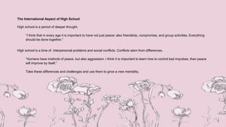 The International Aspect of High School
High school is a period of deeper thought.
“I think that in every age it is important to have not just peace: also friendship, compromise, and group activities. Everything
should be done together.”
High school is a time of interpersonal problems and social conflicts. Conflicts stem from differences.
“Humans have instincts of peace, but also aggression. I think it is important to learn how to control bad impulses, then peace
will improve by itself.”
Take these differences and challenges and use them to grow a new mentality.
 