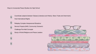 Ways to Incorporate Peace Studies into High School
Coordinate subjects between Classes (Literature and History: Slave Trade and Internment)
Host International Nights
Roleplay Complex Interpersonal Situations
Service Projects (NHS, Community Outreach)
Challenge Pre-Held Concepts
Study of World Religions and Peace Leaders
 
