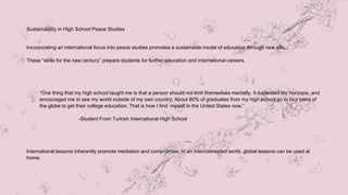 Sustainability in High School Peace Studies
Incorporating an international focus into peace studies promotes a sustainable model of education through new sills.
These “skills for the new century” prepare students for further education and international careers.
“One thing that my high school taught me is that a person should not limit themselves mentally. It expanded my horizons, and
encouraged me to see my world outside of my own country. About 80% of graduates from my high school go to four parts of
the globe to get their college education. That is how I find myself in the United States now.”
-Student From Turkish International High School
International lessons inherently promote mediation and compromise. In an interconnected world, global lessons can be used at
home.
 