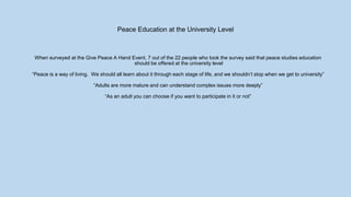 Peace Education at the University Level
When surveyed at the Give Peace A Hand Event, 7 out of the 22 people who took the survey said that peace studies education
should be offered at the university level
“Peace is a way of living. We should all learn about it through each stage of life, and we shouldn’t stop when we get to university”
“Adults are more mature and can understand complex issues more deeply”
“As an adult you can choose if you want to participate in it or not”
 