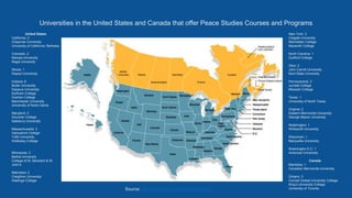 Universities in the United States and Canada that offer Peace Studies Courses and Programs
New York: 3
Colgate University
Manhattan College
Nazareth College
North Carolina: 1
Guilford College
Ohio: 2
John Carroll University
Kent State University
Pennsylvania: 3
Juniata College
Messiah College
Texas: 1
University of North Texas
Virginia: 2
Eastern Mennonite University
George Mason University
Washington: 1
Whitworth University
Wisconsin: 1
Marquette University
Washington D.C: 1
American University
Canada
Manitoba: 1
Canadian Mennonite University
Ontario: 3
Conrad Grebel University College
King’s University College
University of Toronto
United States
California: 2
Chapman University
University of California, Berkeley
Colorado: 2
Naropa University
Regis University
Illinois: 1
Depaul University
Indiana: 6
Butler University
Depauw University
Earlham College
Goshen College
Manchester University
University of Notre Dame
Maryland: 2
Goucher College
Salisbury University
Massachusetts: 3
Hampshire College
Tufts University
Wellesley College
Minnesota: 2
Bethel University
College of St. Benedict & St.
John’s
Nebraska: 2
Creighton University
Hastings College
Source: http://www.peacecolleges.com/guide
 