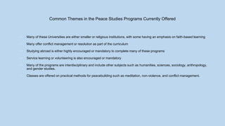 Common Themes in the Peace Studies Programs Currently Offered
• Many of these Universities are either smaller or religious institutions, with some having an emphasis on faith-based learning
• Many offer conflict management or resolution as part of the curriculum
• Studying abroad is either highly encouraged or mandatory to complete many of these programs
• Service learning or volunteering is also encouraged or mandatory
• Many of the programs are interdisciplinary and include other subjects such as humanities, sciences, sociology, anthropology,
and gender studies.
• Classes are offered on practical methods for peacebuilding such as meditation, non-violence, and conflict management.
 