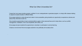What Can Other Universities Do?
• Create their own peace studies program, whether it is an undergraduate or graduate program, or simply offer classes relating
to aspects of peace studies in different fields.
• Encourage students to study abroad and make it more accessible, giving students an opportunity to experience cultures and
places they otherwise would not.
• Give students opportunities to learn practical skills to apply in their personal lives and to help others, such as conflict
management, meditation, how to be empathetic with others, etc
• Encourage and give students the opportunity to volunteer or participate in service learning
• Create an environment that encourages students to be politically and socially active
.
 