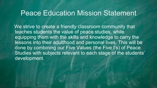 We strive to create a friendly classroom community that
teaches students the value of peace studies, while
equipping them with the skills and knowledge to carry the
lessons into their adulthood and personal lives. This will be
done by combining our Five Values (the Five I’s) of Peace
Studies with subjects relevant to each stage of the students’
development.
Peace Education Mission Statement
 