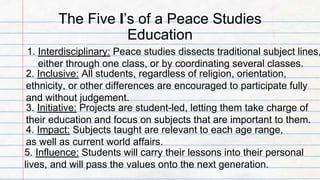 The Five I’s of a Peace Studies
Education
1. Interdisciplinary: Peace studies dissects traditional subject lines,
either through one class, or by coordinating several classes.
2. Inclusive: All students, regardless of religion, orientation,
ethnicity, or other differences are encouraged to participate fully
and without judgement.
3. Initiative: Projects are student-led, letting them take charge of
their education and focus on subjects that are important to them.
4. Impact: Subjects taught are relevant to each age range,
as well as current world affairs.
5. Influence: Students will carry their lessons into their personal
lives, and will pass the values onto the next generation.
 