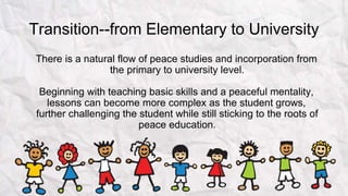 Transition--from Elementary to University
There is a natural flow of peace studies and incorporation from
the primary to university level.
Beginning with teaching basic skills and a peaceful mentality,
lessons can become more complex as the student grows,
further challenging the student while still sticking to the roots of
peace education.
 