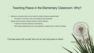 Teaching Peace in the Elementary Classroom- Why?
• Starting our education early, we can teach the values and good, peaceful habits
• The goal is to have them carry on the habits through adulthood
• Studies show that calmer students makes for calmer teachers
• A calmer environment makes for more learning
• With energy outlets being cut for more academics, students need a method of release
“First keep peace with yourself, then you can also bring peace to others.”
-Thomas A. Kempis
 