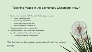 Teaching Peace in the Elementary Classroom- How?
• Focus more on basic skills and fundamentals of achieving personal peace
• Conflict management skills
• How language affects others
• Mindful listening and thinking skills
• How to use the skills in everyday life
• Tying peace education into normal curriculum
• Establishing “Peace Clubs” or after school organizations
• Educating our teachers to be positive role models
• Children will follow what is demonstrated
“If we don’t teach our children peace, someone else will teach them violence.’’
-Coleman
McCarthy
 