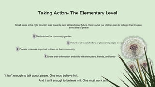 Taking Action- The Elementary Level
Small steps in the right direction lead towards giant strides for our future. Here’s what our children can do to begin their lives as
advocates of peace:
Start a school or community garden
Volunteer at local shelters or places for people in need
Donate to causes important to them or their community
Share their information and skills with their peers, friends, and family
“It isn't enough to talk about peace. One must believe in it.
And it isn't enough to believe in it. One must work at it.
 