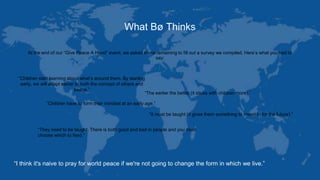 What Bø Thinks
At the end of our “Give Peace A Hand” event, we asked those remaining to fill out a survey we compiled. Here’s what you had to
say:
“Children start learning about what’s around them. By starting
early, we will adapt easier to both the concept of others and
peace.”
“The earlier the better (it sticks with children more).”
“Children have to form their mindset at an early age.”
“It must be taught (it gives them something to invest in for the future).”
“They need to be taught. There is both good and bad in people and you must
choose which to feed.”
“I think it's naive to pray for world peace if we're not going to change the form in which we live.”
 