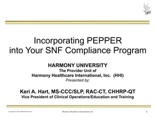 Incorporating PEPPER 
into Your SNF Compliance Program 
HARMONY UNIVERSITY 
The Provider Unit of 
Harmony Healthcare International, Inc. (HHI) 
Presented by: 
! 
Keri A. Hart, MS-CCC/SLP, RAC-CT, CHHRP-QT 
Vice President of Clinical Operations/Education and Training 
Copyright © 2014 All Rights Reserved Harmony Healthcare International, Inc. 
1 
 