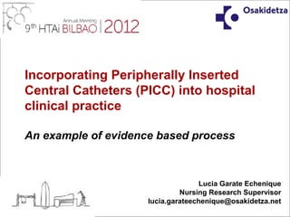 Incorporating Peripherally Inserted
Central Catheters (PICC) into hospital
clinical practice

An example of evidence based process



                                    Lucia Garate Echenique
                              Nursing Research Supervisor
                     lucia.garateechenique@osakidetza.net
 