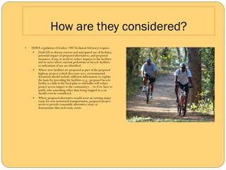 How are they considered?
—    FHWA regulations (October 1987 Technical Advisory) require:
       —  Draft EIS to discuss current and anticipated use of facilities,
           potential impact of proposed alternatives, and proposed
           measures, if any, to avoid or reduce impacts to the facilities
           and its users where current pedestrian or bicycle facilities
           or indications of use are identified.
       —  Where new facilities are proposed as part of the proposed
           highway project (which they now are), environmental
           document should include sufficient information to explain
           the basis for providing the facilities (e.g., proposed bicycle
           facility is a link in the local plan or sidewalks will reduce
           project access impact to the community). – As if we have to
           justify why something other than being trapped in a car
           should even be considered.
       —  Where proposed alternative would sever an existing major
           route for non-motorized transportation, proposed project
           needs to provide reasonably alternative route or
           demonstrate that such route exists.
 