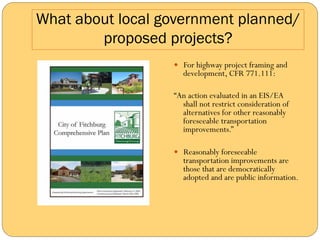 What about local government planned/
        proposed projects?
                  —  For highway project framing and
                     development, CFR 771.111:

                  “An action evaluated in an EIS/EA
                    shall not restrict consideration of
                    alternatives for other reasonably
                    foreseeable transportation
                    improvements.”

                  —  Reasonably foreseeable
                     transportation improvements are
                     those that are democratically
                     adopted and are public information.
 