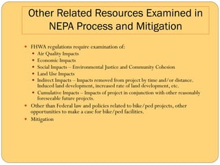 Other Related Resources Examined in
     NEPA Process and Mitigation
—  FHWA regulations require examination of:
   —  Air Quality Impacts
   —  Economic Impacts
   —  Social Impacts – Environmental Justice and Community Cohesion
   —  Land Use Impacts
   —  Indirect Impacts – Impacts removed from project by time and/or distance.
       Induced land development, increased rate of land development, etc.
   —  Cumulative Impacts – Impacts of project in conjunction with other reasonably
       foreseeable future projects.
—  Other than Federal law and policies related to bike/ped projects, other
    opportunities to make a case for bike/ped facilities.
—  Mitigation
 