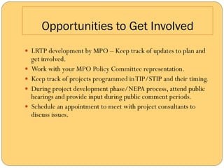 Opportunities to Get Involved
—  LRTP development by MPO – Keep track of updates to plan and
    get involved.
—  Work with your MPO Policy Committee representation.
—  Keep track of projects programmed in TIP/STIP and their timing.
—  During project development phase/NEPA process, attend public
    hearings and provide input during public comment periods.
—  Schedule an appointment to meet with project consultants to
    discuss issues.
 