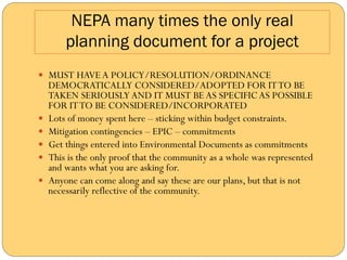NEPA many times the only real
          planning document for a project
—  MUST HAVE A POLICY/RESOLUTION/ORDINANCE
      DEMOCRATICALLY CONSIDERED/ADOPTED FOR IT TO BE
      TAKEN SERIOUSLY AND IT MUST BE AS SPECIFIC AS POSSIBLE
      FOR IT TO BE CONSIDERED/INCORPORATED
—    Lots of money spent here – sticking within budget constraints.
—    Mitigation contingencies – EPIC – commitments
—    Get things entered into Environmental Documents as commitments
—    This is the only proof that the community as a whole was represented
      and wants what you are asking for.
—    Anyone can come along and say these are our plans, but that is not
      necessarily reflective of the community.
 