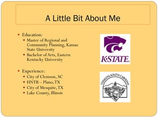 A Little Bit About Me
—  Education:
   —  Master of Regional and
       Community Planning, Kansas
       State University
   —  Bachelor of Arts, Eastern
       Kentucky University

—  Experience:
   —  City of Clemson, SC
   —  HNTB – Plano, TX
   —  City of Mesquite, TX
   —  Lake County, Illinois
 