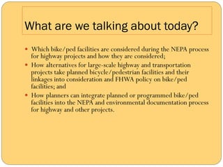 What are we talking about today?
—  Which bike/ped facilities are considered during the NEPA process
    for highway projects and how they are considered;
—  How alternatives for large-scale highway and transportation
    projects take planned bicycle/pedestrian facilities and their
    linkages into consideration and FHWA policy on bike/ped
    facilities; and
—  How planners can integrate planned or programmed bike/ped
    facilities into the NEPA and environmental documentation process
    for highway and other projects.
 