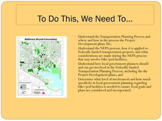 To Do This, We Need To…
        —  Understand the Transportation Planning Process and
            where and how in the process the Project
            Development phase fits;
        —  Understand the NEPA process, how it is applied to
            Federally funded transportation projects, and what
            considerations are made during the NEPA process
            that may involve bike/ped facilities;
        —  Understand how local government planners should
            and can get involved in the Federally funded
            Transportation Planning Process, including the the
            Project Development phase; and
        —  Determine what level of involvement and how much
            specificity in local government planning regarding
            bike/ped facilities is needed to ensure local goals and
            plans are considered and incorporated.
 