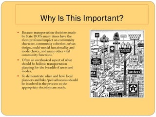Why Is This Important?
—  Because transportation decisions made
    by State DOTs many times have the
    most profound impact on community
    character, community cohesion, urban
    design, multi-modal functionality and
    mode choice, and many other vital
    community functions.
—  Often an overlooked aspect of what
    should be holistic transportation
    planning for the breadth of users and
    modes.
—  To demonstrate when and how local
    planners and bike/ped advocates should
    be involved in the process so the
    appropriate decisions are made.
 
