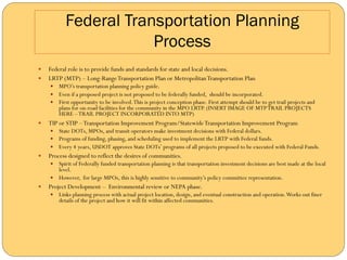 Federal Transportation Planning
                         Process
—  Federal role is to provide funds and standards for state and local decisions.
—  LRTP (MTP) – Long-Range Transportation Plan or Metropolitan Transportation Plan
      —  MPO’s transportation planning policy guide.
      —  Even if a proposed project is not proposed to be federally funded, should be incorporated.
      —  First opportunity to be involved. This is project conception phase. First attempt should be to get trail projects and
          plans for on-road facilities for the community in the MPO LRTP. (INSERT IMAGE OF MTP TRAIL PROJECTS
          HERE – TRAIL PROJECT INCORPORATED INTO MTP)
—    TIP or STIP – Transportation Improvement Program/Statewide Transportation Improvement Program
      —  State DOTs, MPOs, and transit operators make investment decisions with Federal dollars.
      —  Programs of funding, phasing, and scheduling used to implement the LRTP with Federal funds.
      —  Every 4 years, USDOT approves State DOTs’ programs of all projects proposed to be executed with Federal Funds.
—    Process designed to reflect the desires of communities.
      —  Spirit of Federally funded transportation planning is that transportation investment decisions are best made at the local
          level.
      —  However, for large MPOs, this is highly sensitive to community’s policy committee representation.
—    Project Development – Environmental review or NEPA phase.
      —  Links planning process with actual project location, design, and eventual construction and operation. Works out finer
          details of the project and how it will fit within affected communities.
 