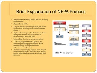 Brief Explanation of NEPA Process
—    Required of all Federally funded actions, including
      transportation.
—    Became law in 1970.
—    Purpose is better informed decisions and citizen
      involvement, including involvement from local
      planners.
—    Applies when an agency has discretion to choose
      among one or more alternative means of
      accomplishing a particular goal.
—    Informs final decision on a proposed action.
—    1978 CEQ regulations direct agencies on
      fundamental obligations for fulfilling NEPA
      responsibilities. Established minimum
      requirements for agencies.
—    Information provided by planners from affected
      jurisdictions during EA and EIS process is often
      used to influence decisionmakers and their final
      decisions.
 