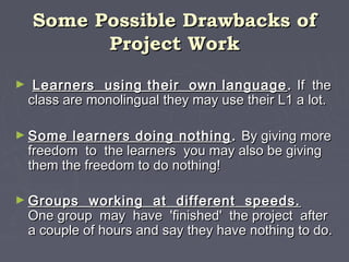 Some Possible Drawbacks ofSome Possible Drawbacks of
Project WorkProject Work
► Learners using their own languageLearners using their own language .. If theIf the
class are monolingual they may use their L1 a lot.class are monolingual they may use their L1 a lot.
► Some learners doing nothingSome learners doing nothing .. By giving moreBy giving more
freedom to the learners you may also be givingfreedom to the learners you may also be giving
them the freedom to do nothing!them the freedom to do nothing!
► Groups working at different speeds.Groups working at different speeds.
One group may have 'finished' the project afterOne group may have 'finished' the project after
a couple of hours and say they have nothing to do.a couple of hours and say they have nothing to do.
 