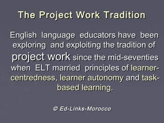 The Project Work TraditionThe Project Work Tradition
English language educators have beenEnglish language educators have been
exploring and exploiting the tradition ofexploring and exploiting the tradition of
project workproject work since the mid-seventiessince the mid-seventies
when ELT married principles ofwhen ELT married principles of learner-learner-
centredness, learner autonomycentredness, learner autonomy andand task-task-
based learningbased learning..
© Ed-Links-Morocco© Ed-Links-Morocco
 