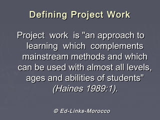 Defining Project WorkDefining Project Work
Project work is "an approach toProject work is "an approach to
learning which complementslearning which complements
mainstream methods and whichmainstream methods and which
can be used with almost all levels,can be used with almost all levels,
ages and abilities of students"ages and abilities of students"
(Haines 1989:1).(Haines 1989:1).
© Ed-Links-Morocco© Ed-Links-Morocco
 