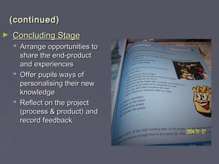 (continued)(continued)
► Concluding StageConcluding Stage
 Arrange opportunities toArrange opportunities to
share the end-productshare the end-product
and experiencesand experiences
 Offer pupils ways ofOffer pupils ways of
personalising their newpersonalising their new
knowledgeknowledge
 Reflect on the projectReflect on the project
(process & product) and(process & product) and
record feedbackrecord feedback
 