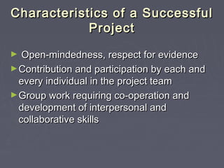 Characteristics of a SuccessfulCharacteristics of a Successful
ProjectProject
► Open-mindedness, respect for evidenceOpen-mindedness, respect for evidence
►Contribution and participation by each andContribution and participation by each and
every individual in the project teamevery individual in the project team
►Group work requiring co-operation andGroup work requiring co-operation and
development of interpersonal anddevelopment of interpersonal and
collaborative skillscollaborative skills
 