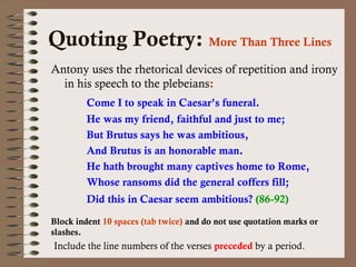 Quoting Poetry: More Than Three Lines 
Antony uses the rhetorical devices of repetition and irony 
in his speech to the plebeians: 
Come I to speak in Caesar’s funeral. 
He was my friend, faithful and just to me; 
But Brutus says he was ambitious, 
And Brutus is an honorable man. 
He hath brought many captives home to Rome, 
Whose ransoms did the general coffers fill; 
Did this in Caesar seem ambitious? (86-92) 
Block indent 10 spaces (tab twice) and do not use quotation marks or 
slashes. 
Include the line numbers of the verses preceded by a period. 
 
