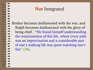 Not Integrated 
Brinker becomes disillusioned with the war, and 
Ralph becomes disillusioned with the glory of 
being chief. “He found himself understanding 
the wearisomness of this life, where every path 
was an improvisation and a considerable part 
of one’s walking life was spent watching one’s 
feet” (76). 
 