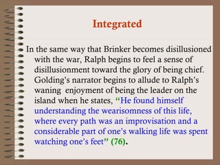 Integrated 
In the same way that Brinker becomes disillusioned 
with the war, Ralph begins to feel a sense of 
disillusionment toward the glory of being chief. 
Golding’s narrator begins to allude to Ralph’s 
waning enjoyment of being the leader on the 
island when he states, “He found himself 
understanding the wearisomness of this life, 
where every path was an improvisation and a 
considerable part of one’s walking life was spent 
watching one’s feet” (76). 
 