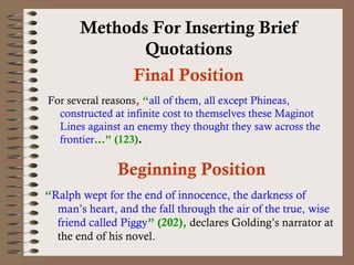 Methods For Inserting Brief 
Quotations 
Final Position 
For several reasons, “all of them, all except Phineas, 
constructed at infinite cost to themselves these Maginot 
Lines against an enemy they thought they saw across the 
frontier…” (123). 
Beginning Position 
“Ralph wept for the end of innocence, the darkness of 
man’s heart, and the fall through the air of the true, wise 
friend called Piggy” (202), declares Golding’s narrator at 
the end of his novel. 
 