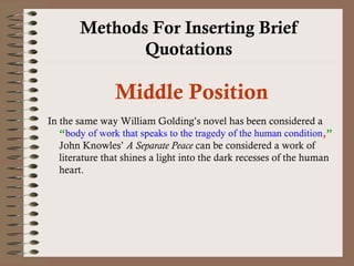 Methods For Inserting Brief 
Quotations 
Middle Position 
In the same way William Golding’s novel has been considered a 
“body of work that speaks to the tragedy of the human condition,” 
John Knowles’ A Separate Peace can be considered a work of 
literature that shines a light into the dark recesses of the human 
heart. 
 